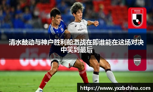 清水鼓动与神户胜利船激战在即谁能在这场对决中笑到最后